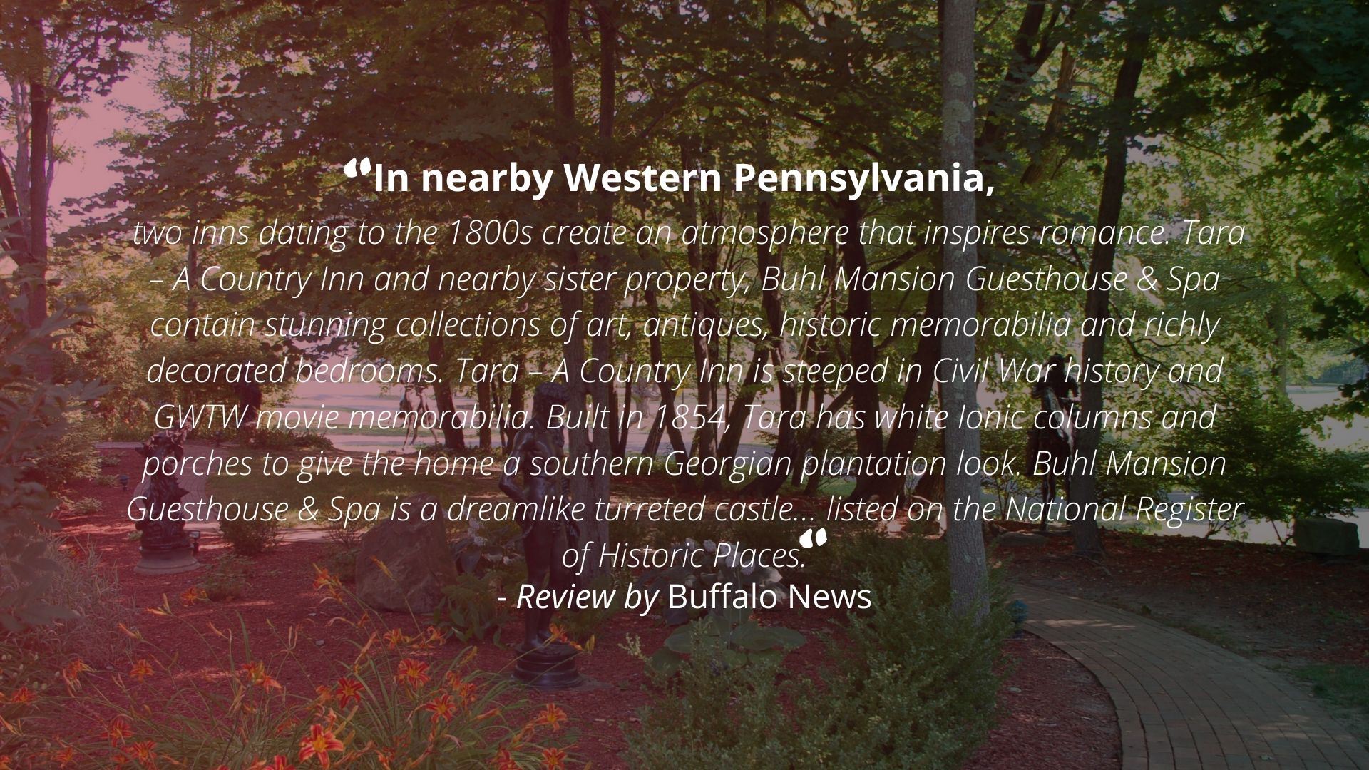 "In nearby Western Pennsylvania, two inns dating to the 1800s create an atmosphere that inspires romance. Tara - A Country Inn and nearby sister property, Buhl Mansion Guesthouse & Spa contain stunning collections of art, antiques, historic memorabilia and richly decorated bedrooms. Tara - A Country Inn is steeped in Civil War history and GWTW movie memorabilia. Built in 1854, Tara has white Ionic columns and porches to give the home a southern Georgian plantation look. Buhl Mansion Guesthouse & Spa is a dreamlike turreted castle... listed on the National Register of Historic Places." - Review by Buffalo News