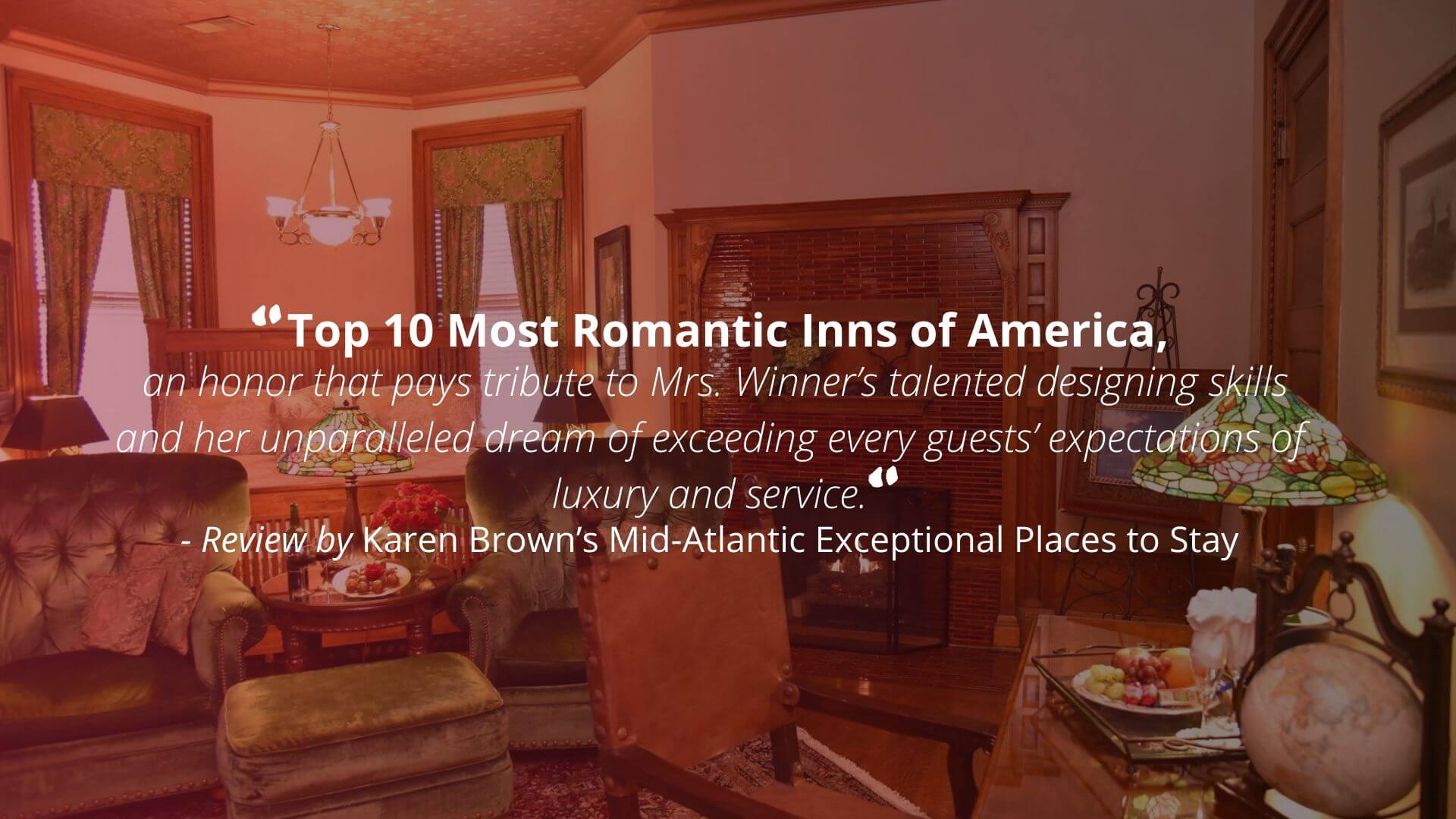"Top 10 Most Romantic Inns of America, an honor that pays tribute to Mrs. Winner's talented designing skills and her unparalleled dream of exceeding every guests' expectations of luxury and service." - Review by Karen Brown’s Mid-Atlantic Exceptional Places to Stay