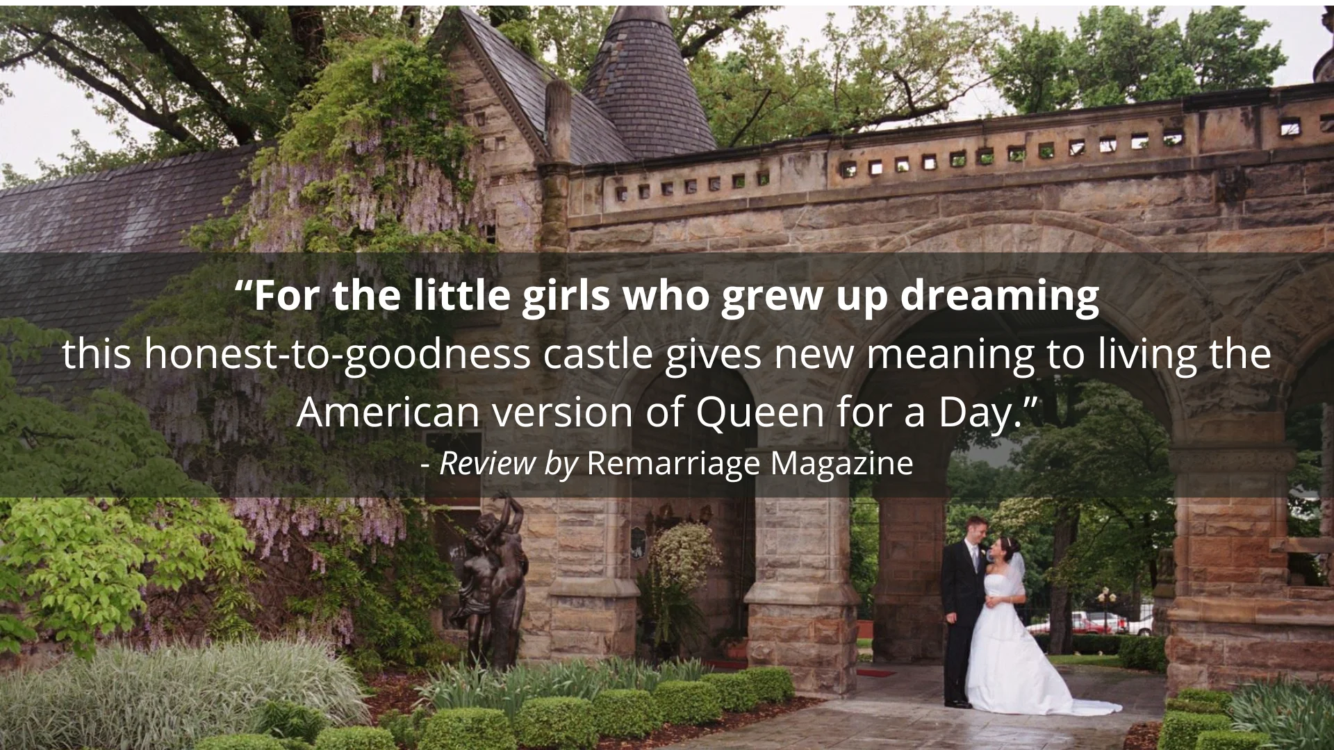 "For the little girls who grew up dreaming this honest-to-goodness castle gives new meaning to living the American version of Queen for a Day." - Review by Remarriage Magazine