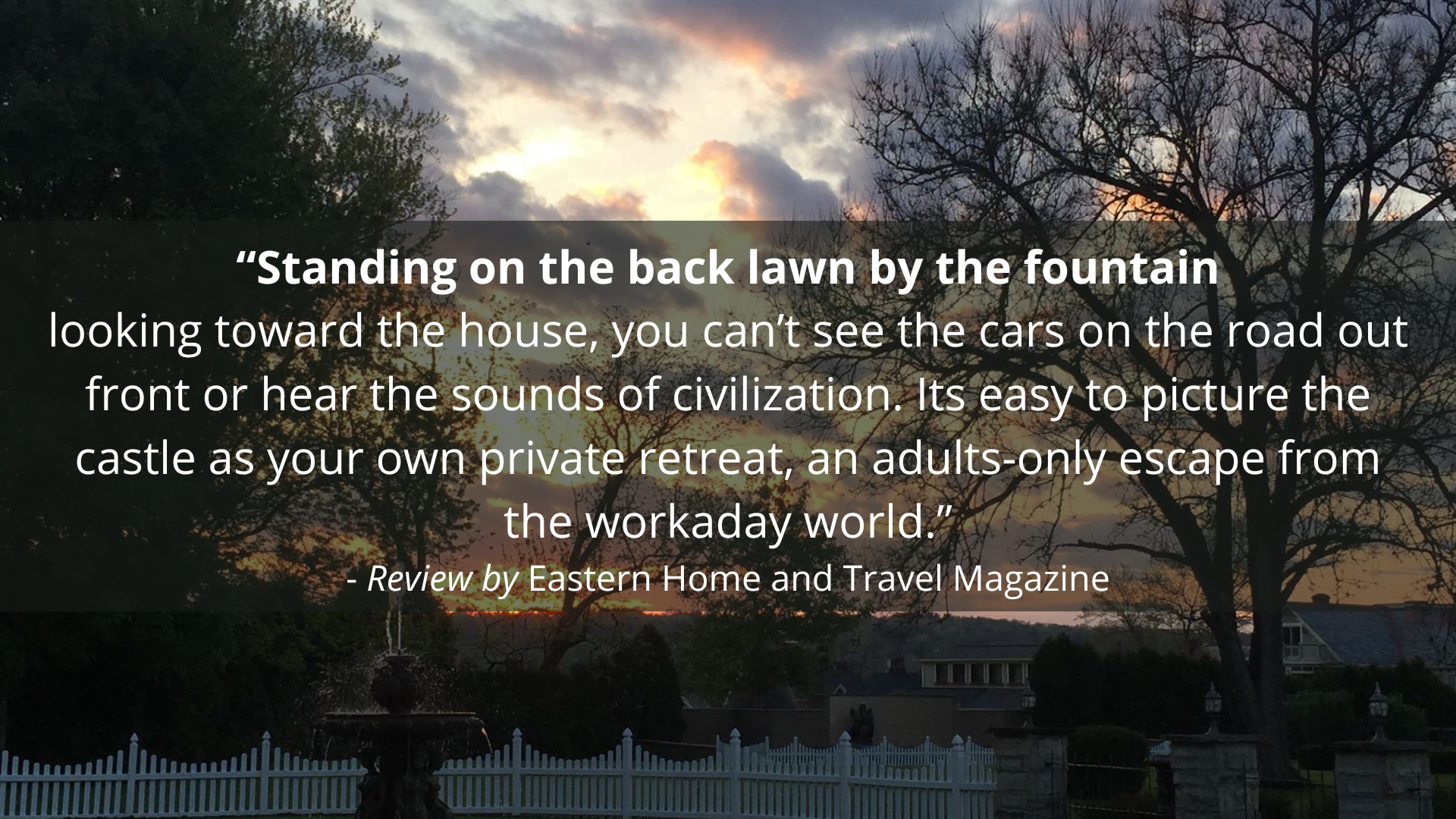 "Standing on the back lawn by the fountain looking towards the house, you can't see the cars on the road out front or hear the sounds of civilization. It's easy to picture the castle as your own private retreat, an adults-only escape from the workday world." - Review by Eastern Home & Travel Magazine