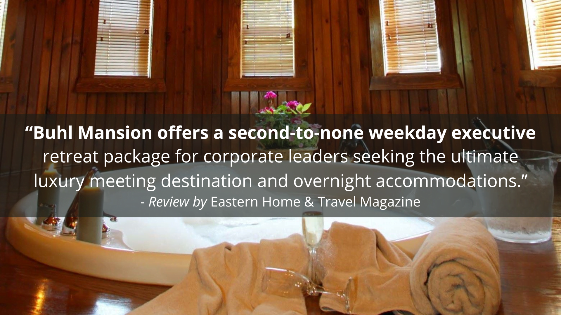 "Buhl Mansion offers a second-to-none weekday executive retreat package for corporate leaders seeking the ultimate luxury meeting destination and overnight accommodations." - Review by Eastern Home & Travel Magazine